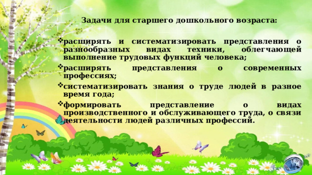Задачи для старшего дошкольного возраста:  расширять и систематизировать представления о разнообразных видах техники, облегчающей выполнение трудовых функций человека; расширять представления о современных профессиях; систематизировать знания о труде людей в разное время года; формировать представление о видах производственного и обслуживающего труда, о связи деятельности людей различных профессий. 