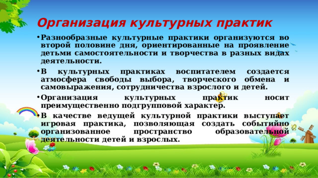 Организация культурных практик Разнообразные культурные практики организуются во второй половине дня, ориентированные на проявление детьми самостоятельности и творчества в разных видах деятельности. В культурных практиках воспитателем создается атмосфера свободы выбора, творческого обмена и самовыражения, сотрудничества взрослого и детей. Организация культурных практик носит преимущественно подгрупповой характер. В качестве ведущей культурной практики выступает игровая практика, позволяющая создать событийно организованное пространство образовательной деятельности детей и взрослых. 