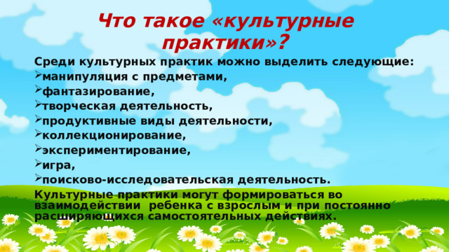 Что такое «культурные практики» ? Среди культурных практик можно выделить следующие: манипуляция с предметами, фантазирование, творческая деятельность, продуктивные виды деятельности, коллекционирование, экспериментирование, игра, поисково-исследовательская деятельность. Культурные практики могут формироваться во взаимодействии ребенка с взрослым и при постоянно расширяющихся самостоятельных действиях. 
