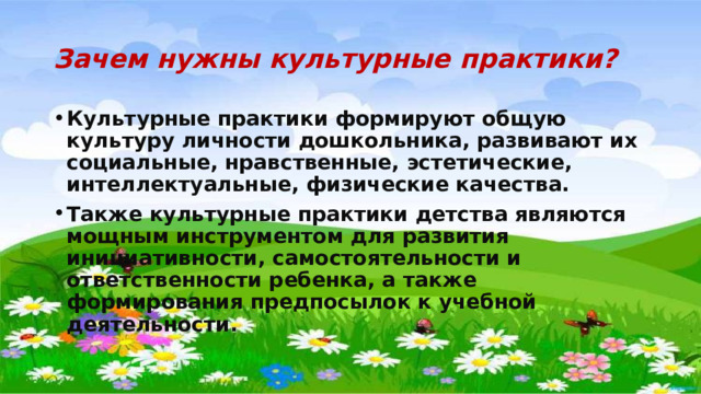 Зачем нужны культурные практики? Культурные практики формируют общую культуру личности дошкольника, развивают их социальные, нравственные, эстетические, интеллектуальные, физические качества. Также культурные практики детства являются мощным инструментом для развития инициативности, самостоятельности и ответственности ребенка, а также формирования предпосылок к учебной деятельности. 