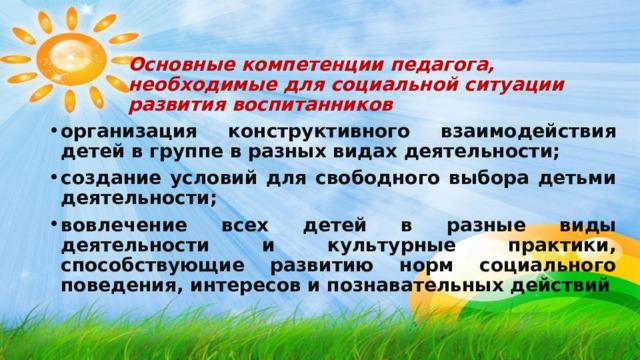 Основные компетенции педагога, необходимые для социальной ситуации развития воспитанников  организация конструктивного взаимодействия детей в группе в разных видах деятельности; создание условий для свободного выбора детьми деятельности; вовлечение всех детей в разные виды деятельности и культурные практики, способствующие развитию норм социального поведения, интересов и познавательных действий  