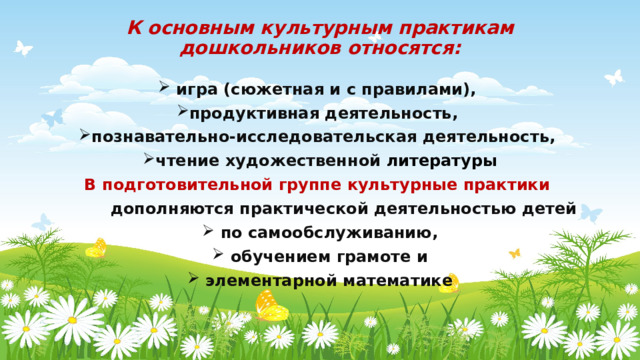 К основным культурным практикам дошкольников относятся:  игра (сюжетная и с правилами), продуктивная деятельность, познавательно-исследовательская деятельность, чтение художественной литературы В подготовительной группе культурные практики  дополняются практической деятельностью детей  по самообслуживанию,  обучением грамоте и  элементарной математике 