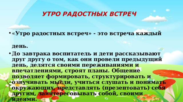 УТРО РАДОСТНЫХ ВСТРЕЧ « Утро радостных встреч» - это встреча каждый день. До завтрака воспитатель и дети рассказывают друг другу о том, как они провели предыдущий день, делятся своими переживаниями и впечатлениями, строят планы. Общение позволяет формировать, структурировать и озвучивать мысли, учиться слушать и понимать окружающих, представлять (презентовать) себя другим, заинтересовывать собой, своими идеями. 