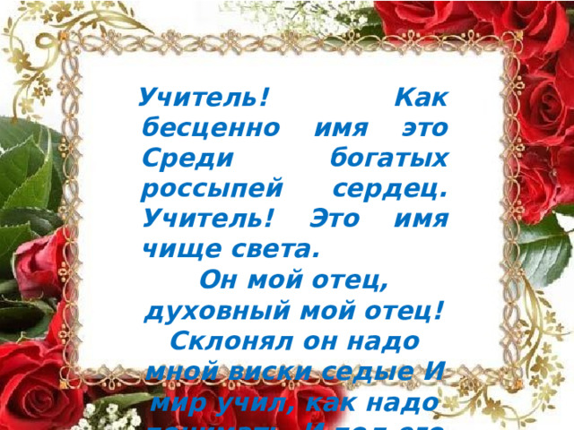 Учитель!  Как  бесценно  имя  это Среди  богатых  россыпей  сердец. Учитель!  Это  имя  чище  света. Он  мой  отец,  духовный  мой  отец! Склонял  он  надо  мной  виски  седые И  мир  учил,  как  надо  понимать, И  под  его  диктовку  я  впервые Два  слова  вывел  «Родина»  и  «Мать». 