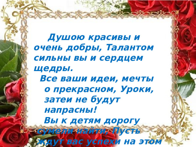 Душою  красивы  и  очень  добры, Талантом  сильны  вы  и  сердцем  щедры. Все  ваши  идеи,  мечты  о  прекрасном, Уроки,  затеи  не  будут  напрасны! Вы  к  детям  дорогу  сумели  найти, Пусть  ждут  вас  успехи  на  этом  пути! 