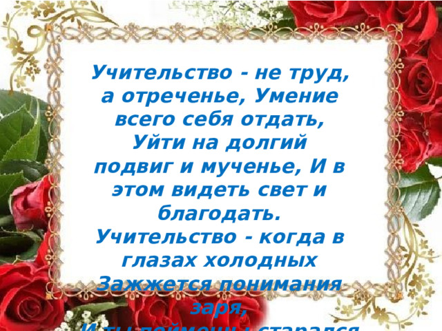 Учительство  -  не  труд,  а  отреченье, Умение  всего  себя отдать, Уйти  на  долгий  подвиг  и  мученье, И  в  этом  видеть  свет  и благодать. Учительство  -  когда  в  глазах  холодных Зажжется  понимания заря, И ты  поймешь:  старался  не  бесплодно И  знания  разбрасывал  не  зря. 