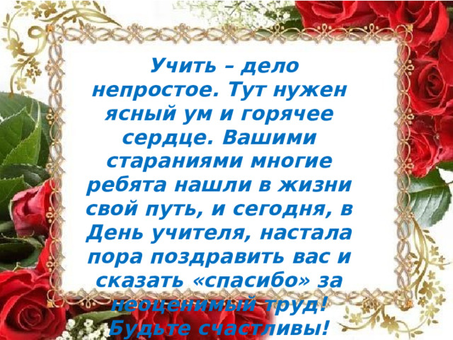 Учить  –  дело  непростое.  Тут  нужен ясный  ум  и  горячее  сердце.  Вашими стараниями  многие  ребята  нашли  в жизни  свой  путь,  и  сегодня,  в  День учителя,  настала  пора  поздравить  вас и  сказать  «спасибо»  за  неоценимый труд!  Будьте  счастливы!  Пусть вашу жизни  ничто  не  омрачает,  а  в  вашем доме  живут  любовь  и  понимание! 