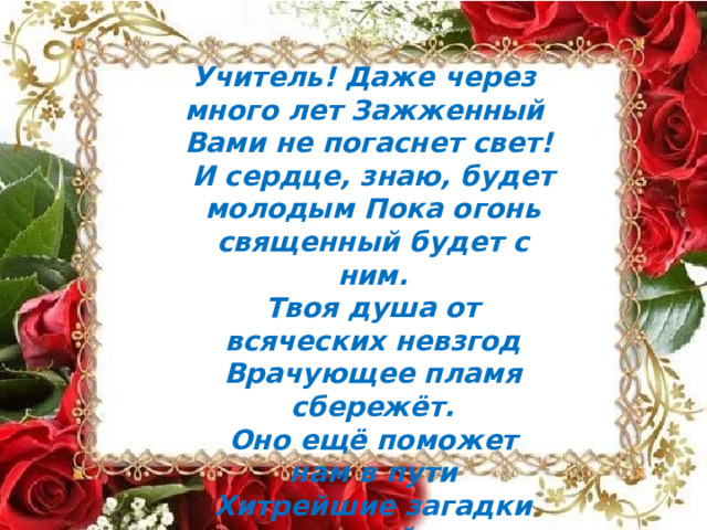 Учитель!  Даже  через  много  лет Зажженный  Вами  не  погаснет  свет! И  сердце,  знаю,  будет  молодым Пока  огонь  священный  будет  с  ним. Твоя  душа  от  всяческих  невзгод Врачующее  пламя  сбережёт. Оно  ещё  поможет  нам  в  пути Хитрейшие  загадки  превзойти. Оно  ещё  поможет,  и  не  раз, Учитель  мой,  в  делах  продолжить  Вас! Учитель!  Даже  через  много  лет Зажженный  Вами  не  погаснет  свет!!! 