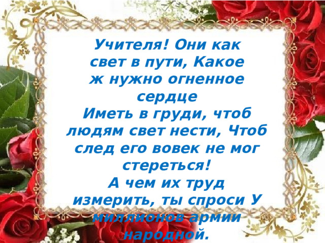 Учителя!  Они  как  свет  в  пути, Какое  ж  нужно  огненное  сердце Иметь  в  груди,  чтоб  людям  свет  нести, Чтоб  след  его  вовек  не  мог  стереться! А  чем  их  труд  измерить,  ты  спроси У  миллионов  армии  народной. Подвижников  немало  на  Руси, Но  нет  мудрее  их  и благородней! 