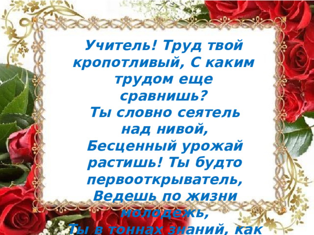 Учитель!  Труд  твой  кропотливый, С  каким  трудом  еще  сравнишь? Ты  словно  сеятель  над нивой, Бесценный  урожай  растишь! Ты  будто  первооткрыватель, Ведешь  по  жизни  молодежь, Ты  в  тоннах  знаний,  как  старатель, Крупицу  золота  найдешь! 