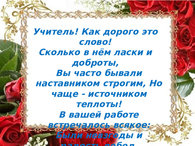 Учитель!  Как  дорого  это  слово! Сколько  в нём  ласки  и доброты, Вы  часто  бывали  наставником  строгим, Но  чаще -  источником  теплоты! В  вашей  работе  встречалось  всякое: Были  невзгоды  и  радость  побед, Но  самое  главное,  что  в  душах  ребячьих, Оставляете  вы  каждый  свой  след! 