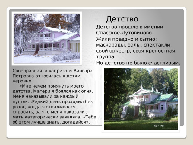   Детство  Детство прошло в имении Спасское-Лутовиново.  Жили праздно и сытно: маскарады, балы, спектакли, свой оркестр, своя крепостная труппа.  Но детство не было счастливым. Своенравная и капризная Варвара Петровна относилась к детям неровно.  «Мне нечем помянуть моего детства. Матери я боялся как огня. Меня наказывали за каждый пустяк…Редкий день проходил без розог, когда я отваживался спросить, за что меня наказали , мать категорически заявляла: «Тебе об этом лучше знать, догадайся». 