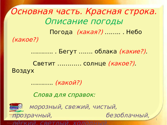 Основная часть. Красная строка.  Описание погоды  Погода (какая?)  …….. . Небо (какое?) ……… .. . Бегут ……. облака (какие?) .  Светит ………… солнце (какое?) . Воздух ……… .. (какой?)   Слова для справок:  морозный, свежий, чистый, прозрачный, безоблачный,  лёгкий, светлый, холодный, нежный, мягкий,бодрящий. здоровый  