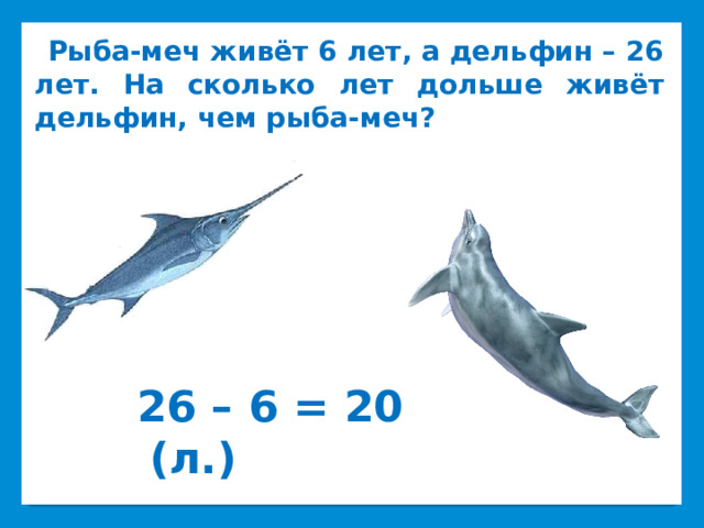  Рыба-меч живёт 6 лет, а дельфин – 26 лет. На сколько лет дольше живёт дельфин, чем рыба-меч?   26 – 6 = 20 (л.) 