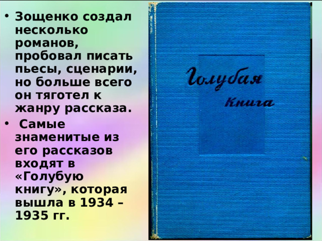 Зощенко создал несколько романов, пробовал писать пьесы, сценарии, но больше всего он тяготел к жанру рассказа.  Самые знаменитые из его рассказов входят в «Голубую книгу», которая вышла в 1934 – 1935 гг. 