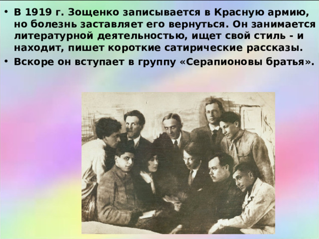 В 1919 г. Зощенко записывается в Красную армию, но болезнь заставляет его вернуться. Он занимается литературной деятельностью, ищет свой стиль - и находит, пишет короткие сатирические рассказы. Вскоре он вступает в группу «Серапионовы братья». 