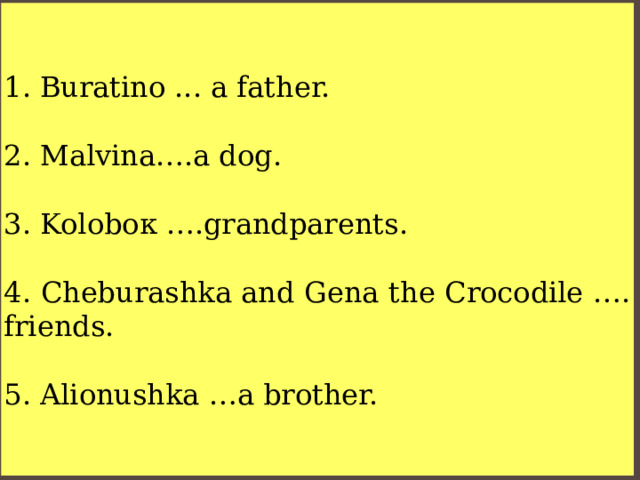 Buratino ... a father. 2. Malvina….a dog. 3. Koloboк ….grandparents. 4. Cheburashka and Gena the Crocodile …. friends. 5. Alionushka …a brother. 