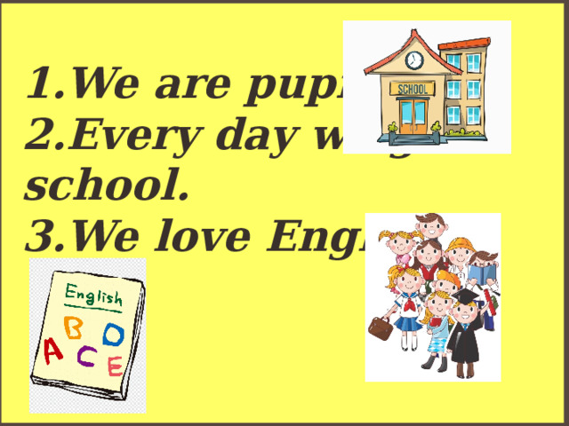 1.We are pupils.  2.Every day we go to school.  3.We love English. 