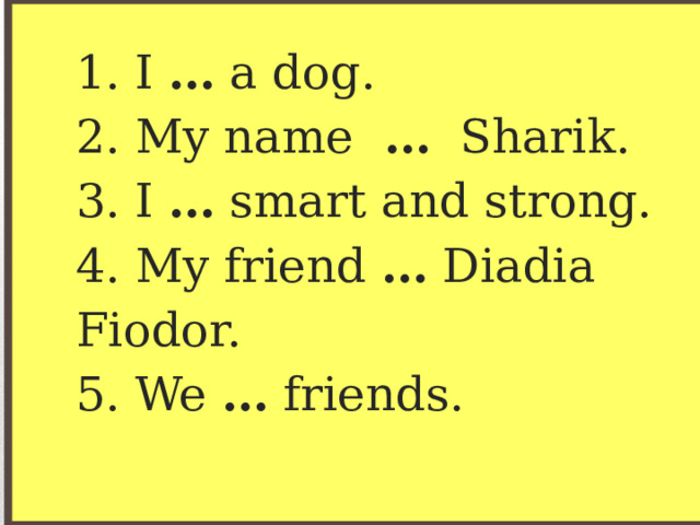 1. I … a dog.  2. My name … Sharik.  3. I … smart and strong.  4. My friend … Diadia Fiodor.  5. We … friends. 