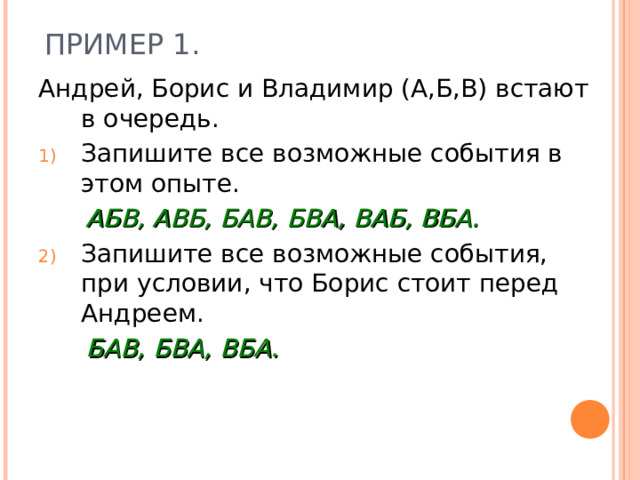 ПРИМЕР 1. Андрей, Борис и Владимир (А,Б,В) встают в очередь. Запишите все возможные события в этом опыте.  АБВ, АВБ, БАВ, БВА, ВАБ, ВБА. Запишите все возможные события, при условии, что Борис стоит перед Андреем.  БАВ, БВА, ВБА.  