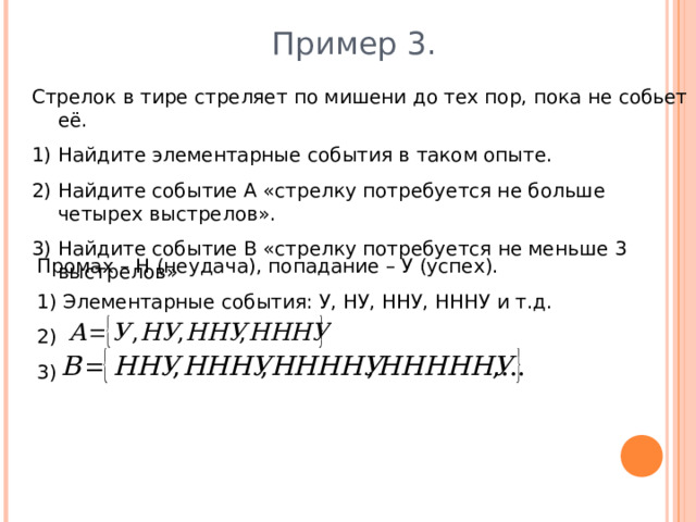 Пример 3. Стрелок в тире стреляет по мишени до тех пор, пока не собьет её. Найдите элементарные события в таком опыте. Найдите событие А «стрелку потребуется не больше четырех выстрелов». Найдите событие В «стрелку потребуется не меньше 3 выстрелов» Промах – Н (неудача), попадание – У (успех). 1) Элементарные события: У, НУ, ННУ, НННУ и т.д. 2) 3) 