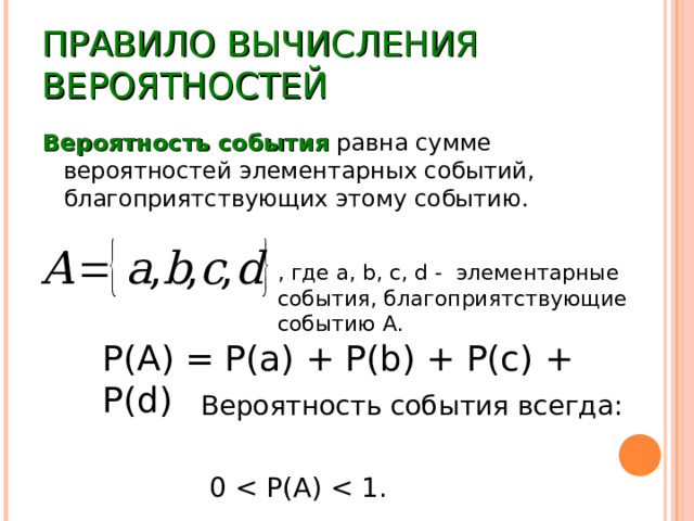 ПРАВИЛО ВЫЧИСЛЕНИЯ ВЕРОЯТНОСТЕЙ Вероятность события равна сумме вероятностей элементарных событий, благоприятствующих этому событию. , где a, b, c, d - элементарные события, благоприятствующие событию А. P(A) = P(a) + P(b) + P(c) + P(d) Вероятность события всегда:  0 