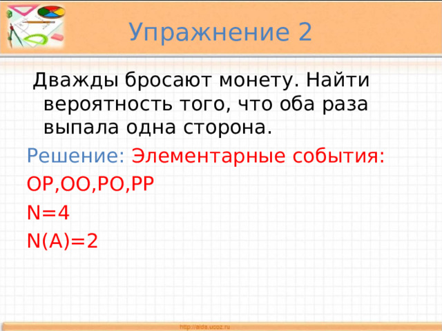 Упражнение 2  Дважды бросают монету. Найти вероятность того, что оба раза выпала одна сторона. Решение:  Элементарные события: ОР,ОО,РО,РР N=4 N(A)=2 
