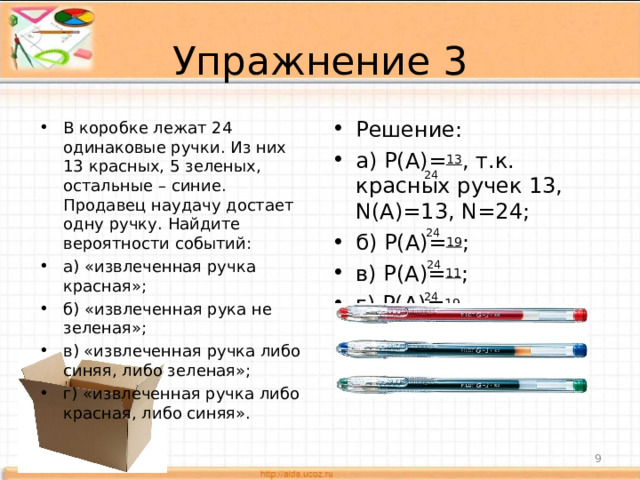 Упражнение 3 Решение: а) P(A)= 13 , т.к. красных ручек 13, N(A)=13, N=24; б) P(A)= 19 ; в) P(A)= 11 ; г) P(A) = 19 . В коробке лежат 24 одинаковые ручки. Из них 13 красных, 5 зеленых, остальные – синие. Продавец наудачу достает одну ручку. Найдите вероятности событий: а) «извлеченная ручка красная»; б) «извлеченная рука не зеленая»; в) «извлеченная ручка либо синяя, либо зеленая»; г) «извлеченная ручка либо красная, либо синяя».  24 24 24 24   