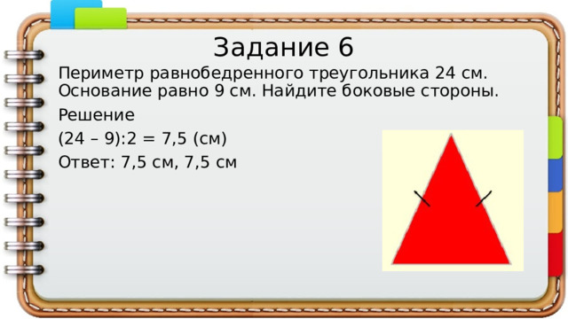 Задание 6 Периметр равнобедренного треугольника 24 см. Основание равно 9 см. Найдите боковые стороны. Решение (24 – 9):2 = 7,5 (см) Ответ: 7,5 см, 7,5 см 