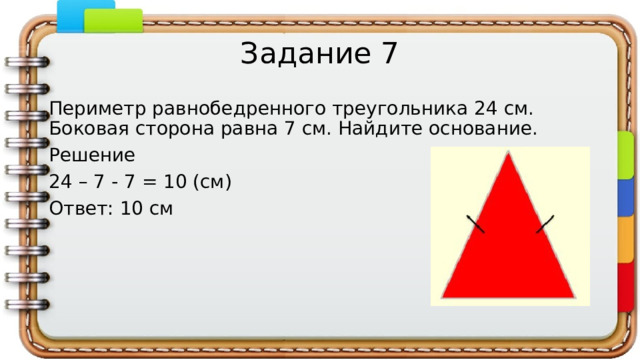 Задание 7 Периметр равнобедренного треугольника 24 см. Боковая сторона равна 7 см. Найдите основание. Решение 24 – 7 - 7 = 10 (см) Ответ: 10 см 