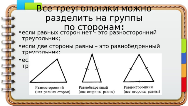Все треугольники можно разделить на группы по сторонам : если равных сторон нет – это разносторонний треугольник; если две стороны равны – это равнобедренный треугольник; если все стороны равны – это равносторонний треугольник. 