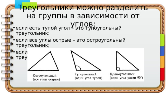 Треугольники можно разделить на группы в зависимости от углов: если есть тупой угол – это тупоугольный треугольник; если все углы острые – это остроугольный треугольник; если есть прямой угол – это прямоугольный треугольник.  