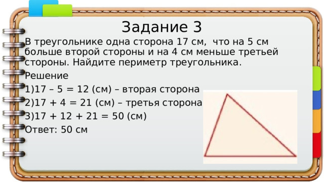 Задание 3 В треугольнике одна сторона 17 см, что на 5 см больше второй стороны и на 4 см меньше третьей стороны. Найдите периметр треугольника. Решение 17 – 5 = 12 (см) – вторая сторона 17 + 4 = 21 (см) – третья сторона 17 + 12 + 21 = 50 (см) Ответ: 50 см   