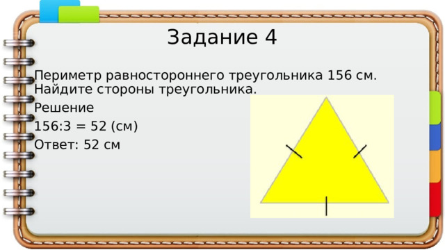 Задание 4 Периметр равностороннего треугольника 156 см. Найдите стороны треугольника. Решение 156:3 = 52 (см) Ответ: 52 см   