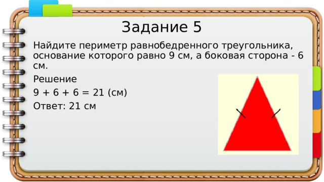 Задание 5 Найдите периметр равнобедренного треугольника, основание которого равно 9 см, а боковая сторона - 6 см. Решение 9 + 6 + 6 = 21 (см) Ответ: 21 см   