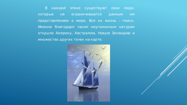  В каждой эпохе существуют свои люди, которые не ограничиваются данным им представлением о мире. Вся их жизнь - поиск. Именно благодаря таким неугомонным натурам открыли Америку, Австралию, Новую Зеландию и множество других точек на карте. 