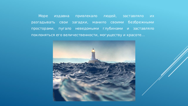  Море издавна привлекало людей, заставляло их разгадывать свои загадки, манило своими безбрежными просторами, пугало неведомыми глубинами и заставляло поклоняться его величественности, могуществу и красоте… 