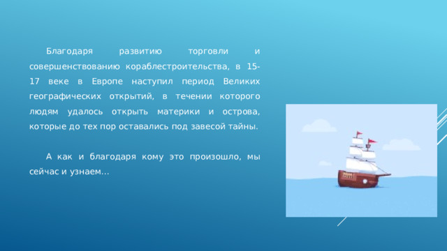  Благодаря развитию торговли и совершенствованию кораблестроительства, в 15-17 веке в Европе наступил период Великих географических открытий, в течении которого людям удалось открыть материки и острова, которые до тех пор оставались под завесой тайны.  А как и благодаря кому это произошло, мы сейчас и узнаем… 
