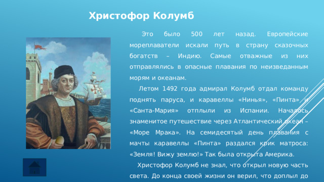 Христофор Колумб  Это было 500 лет назад. Европейские мореплаватели искали путь в страну сказочных богатств – Индию. Самые отважные из них отправлялись в опасные плавания по неизведанным морям и океанам.     Летом 1492 года адмирал Колумб отдал команду поднять паруса, и каравеллы «Нинья», «Пинта» и «Санта-Мария» отплыли из Испании. Началось знаменитое путешествие через Атлантический океан – «Море Мрака». На семидесятый день плавания с мачты каравеллы «Пинта» раздался крик матроса: «Земля! Вижу землю!» Так была открыта Америка.     Христофор Колумб не знал, что открыл новую часть света. До конца своей жизни он верил, что доплыл до Индии. 