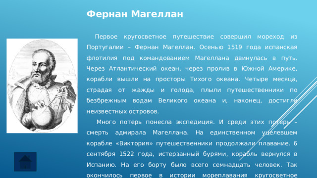 Фернан Магеллан   Первое кругосветное путешествие совершил мореход из Португалии – Фернан Магеллан. Осенью 1519 года испанская флотилия под командованием Магеллана двинулась в путь. Через Атлантический океан, через пролив в Южной Америке, корабли вышли на просторы Тихого океана. Четыре месяца, страдая от жажды и голода, плыли путешественники по безбрежным водам Великого океана и, наконец, достигли неизвестных островов.     Много потерь понесла экспедиция. И среди этих потерь – смерть адмирала Магеллана. На единственном уцелевшем корабле «Виктория» путешественники продолжали плавание. 6 сентября 1522 года, истерзанный бурями, корабль вернулся в Испанию. На его борту было всего семнадцать человек. Так окончилось первое в истории мореплавания кругосветное путешествие. 