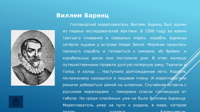 Виллем Баренц  Голландский мореплаватель Виллем Баренц был одним из первых исследователей Арктики. В 1596 году во время третьего плавания в северных морях, корабль Баренца затёрло льдами у острова Новая Земля. Морякам пришлось покинуть корабль и готовиться к зимовке. Из брёвен  и корабельных досок они построили дом. В этом жилище путешественники провели долгую полярную зиму. Терпели и голод, и холод … Наступило долгожданное лето. Корабль по-прежнему находился в ледовом плену. И мореплаватели решили добираться домой на шлюпках. Случайная встреча с русскими мореходами – поморами спасли голландцев от гибели. Но среди спасённых уже не было Виллема Баренца. Мореплаватель умер на пути к родине, в море, которое потом назовут Баренцевым.    