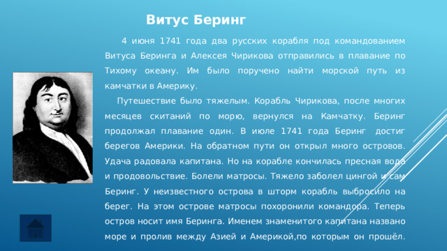 Витус Беринг  4 июня 1741 года два русских корабля под командованием Витуса Беринга и Алексея Чирикова отправились в плавание по Тихому океану. Им было поручено найти морской путь из камчатки в Америку.     Путешествие было тяжелым. Корабль Чирикова, после многих месяцев скитаний по морю, вернулся на Камчатку. Беринг продолжал плавание один. В июле 1741 года Беринг  достиг берегов Америки. На обратном пути он открыл много островов. Удача радовала капитана. Но на корабле кончилась пресная вода и продовольствие. Болели матросы. Тяжело заболел цингой и сам Беринг. У неизвестного острова в шторм корабль выбросило на берег. На этом острове матросы похоронили командора. Теперь остров носит имя Беринга. Именем знаменитого капитана названо море и пролив между Азией и Америкой,по которым он прошёл.    