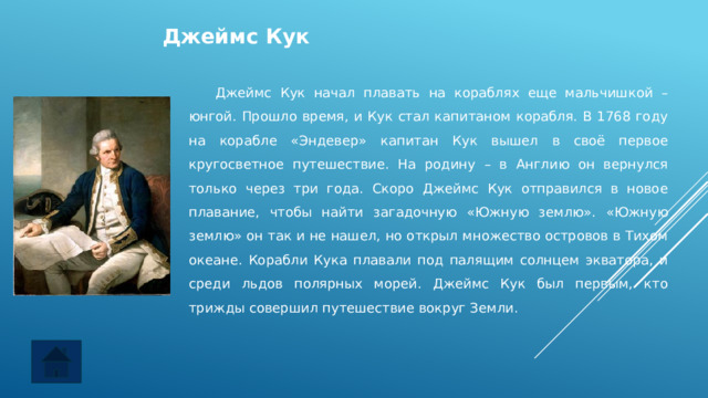 Джеймс Кук  Джеймс Кук начал плавать на кораблях еще мальчишкой – юнгой. Прошло время, и Кук стал капитаном корабля. В 1768 году на корабле «Эндевер» капитан Кук вышел в своё первое кругосветное путешествие. На родину – в Англию он вернулся только через три года. Скоро Джеймс Кук отправился в новое плавание, чтобы найти загадочную «Южную землю». «Южную землю» он так и не нашел, но открыл множество островов в Тихом океане. Корабли Кука плавали под палящим солнцем экватора, и среди льдов полярных морей. Джеймс Кук был первым, кто трижды совершил путешествие вокруг Земли. 