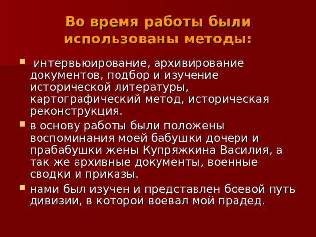 Во время работы были использованы методы:  интервьюирование, архивирование документов, подбор и изучение исторической литературы, картографический метод, историческая реконструкция. в основу работы были положены воспоминания моей бабушки дочери и прабабушки жены Купряжкина Василия, а так же архивные документы, военные сводки и приказы. нами был изучен и представлен боевой путь дивизии, в которой воевал мой прадед. 