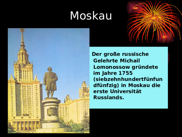 Moskau  Der große russische Gelehrte Michail Lomonossow gründete im Jahre 1755 (siebzehnhundertfünfundfünfzig) in Moskau die erste Universität Russlands. 