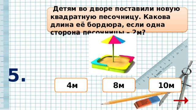  Детям во дворе поставили новую квадратную песочницу. Какова длина её бордюра, если одна сторона песочницы – 2м?  5. 8м  10м  4м 