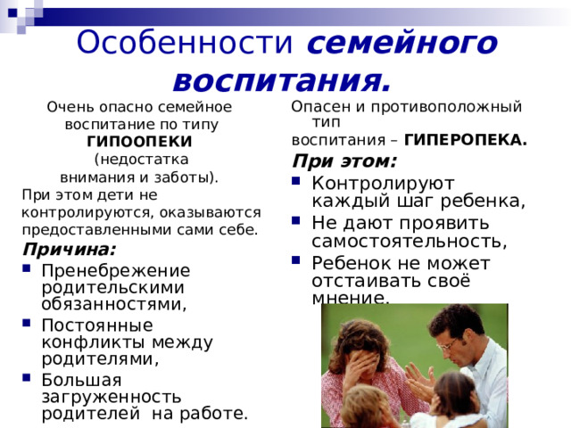 Особенности семейного воспитания.  Опасен и противоположный тип воспитания – ГИПЕРОПЕКА.  При этом: Контролируют каждый шаг ребенка, Не дают проявить самостоятельность, Ребенок не может отстаивать своё мнение. Очень опасно семейное воспитание по типу ГИПООПЕКИ  (недостатка внимания и заботы). При этом дети не контролируются, оказываются предоставленными сами себе. Причина: Пренебрежение родительскими обязанностями, Постоянные конфликты между родителями, Большая загруженность родителей на работе. 