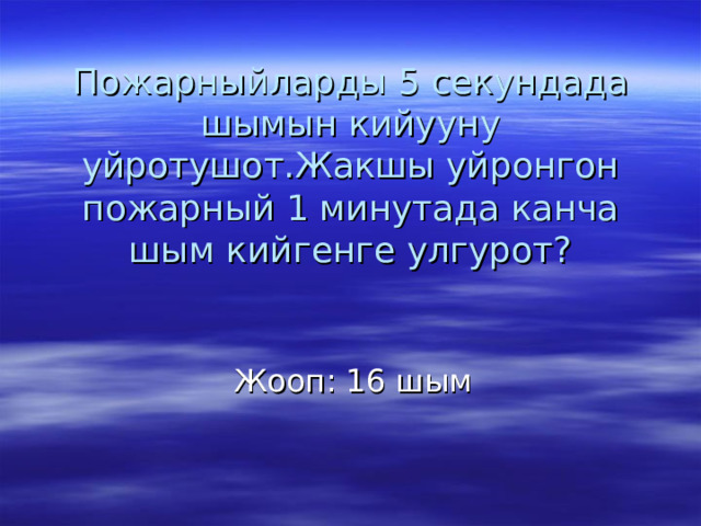 Пожарныйларды 5 секундада шымын кийууну уйротушот.Жакшы уйронгон пожарный 1 минутада канча шым кийгенге улгурот? Жооп : 16 шым 