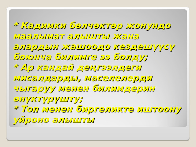 * Кадимки бөлчөктөр жонундо маалымат алышты жана алардын жашоодо кездешүүсү боюнча билимге ээ болду;  * Ар кандай деңгээлдеги мисалдарды, маселелерди чыгаруу менен билимдерин өнүктүрүшту;  * Топ менен биргеликте иштоону уйроно алышты 