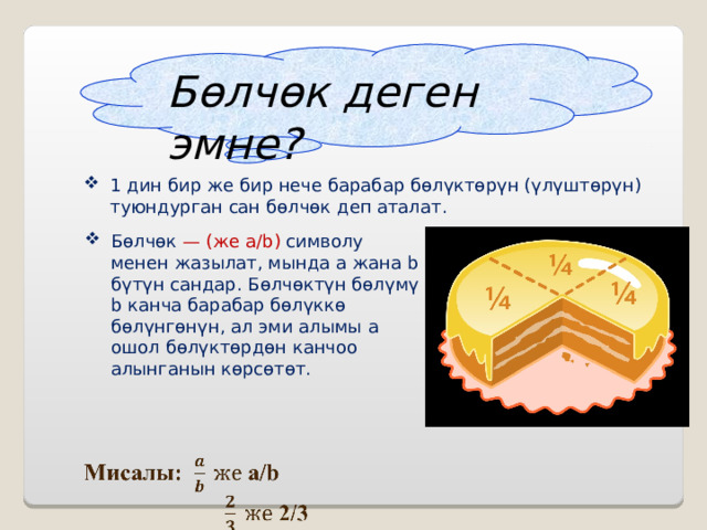 Бөлчөк деген эмне? 1 дин бир же бир нече барабар бөлүктөрүн (үлүштөрүн) туюндурган сан бөлчөк деп аталат. Бөлчөк — (же a/b)  символу менен жазылат, мында а жана b бүтүн сандар. Бөлчөктүн бөлүмү b канча барабар бөлүккө бөлүнгөнүн, ал эми алымы a ошол бөлүктөрдөн канчоо алынганын көрсөтөт.  